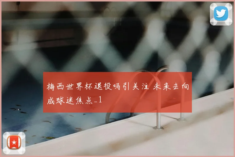 梅西世界杯退役吗引关注 未来去向成球迷焦点_1