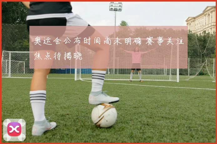 奥运会公布时间尚未明确 赛事关注焦点待揭晓