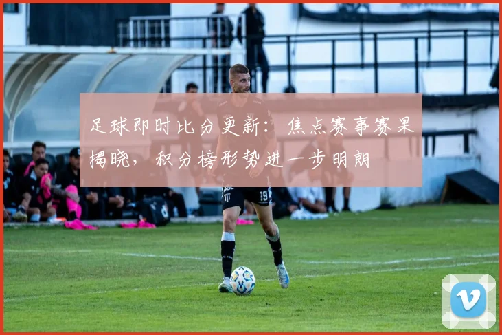 足球即时比分更新：焦点赛事赛果揭晓，积分榜形势进一步明朗