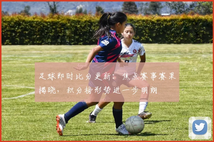 足球即时比分更新：焦点赛事赛果揭晓，积分榜形势进一步明朗